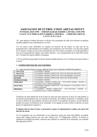 ASOCIACION DE FUTBOL UNION ARENAS MONTT
      FUNDADA 30-03-1990 - PERSONALIDAD JURIDICA 287 DEL 15-09-1992
      CALLE 2 S/N POBLACION GABRIELA MISTRAL - LORENZO ARENAS
                            CONCEPCION

  3.8- para agilizar el trabajo del turno se colicita a los encargados de cada serie informar en papeleta
  aquellos jugadores que no pertenecen a su serie.

  3.9- los turnos serán inflexibles en respetar los horarios de los clubes en cada una de las
  programaciones, especialmente en la mañana, que comenzara a las 8:45 horas, con una única espera
  de 15 minutos, aunque no haya sido solicitada por uno d los clubes en disputa, no siendo aplicable al
  resto de la programación aunque sean clubes distintos , en la programación de la tarde NO existen
  los 15 minutos de espera (sábado y domingo).

  3.10- los partidos programados el día de semana tendrán derecho a los 15 minutos de espera (lunes a
  viernes).

  4.- COMPLEMENTOS DE LOS PARTIDOS

  4.1- cada serie para iniciar su juego, deberán contar con la siguiente cantidad de jugadores:
2° INFANTIL                7 JUGADORES MINIMO
1° INFANTIL                5 JUGADORES MINIMO COMPLETAR CON 6 DE SEGUNDA INFANTIL
JUVENILES                  5 JUGADORES MINIMO COMPLETAR CON 6 DE PRIMERA INFANTIL
SENIOR                     7 JUGADORES MINIMO COMPLETAR SOLO CON SÚPER SENIOR
SÚPER SENIOR               7 JUGADORES MINIMO
TERCERA                    7 JUGADORES MINIMO COMPLETAR CON SÚPER SENIOR , SENIOR O
                           JUVENILES CON 17 AÑOS CUMPLIDOS
SEGUNDA                    7 JUGADORES MINIMO COMPLETAR CON TERCERA O JUVENILES CON 17
                           AÑOS CUMPLIDOS
PRIMERA                    7 JUGADORES MINIMO COMPLETAR       CON SEGUNDA , SENIOR O
                           JUVENILES CON 17 AÑOS CUMPLIDOS



  El director de turno deberá dar fe de la base de cada serie para autorizar el inicio de cada partido, el
  no hacerlo oportunamente una vez iniciado el encuentro, este deberá continuarse y terminarse, para
  lo cual el director de turno deberá comunicar por escrito en la papelera de juego y el club infractor
  perderá los puntos en beneficio de su contendor. Si un equipo no tiene la base, el director de turno
  pasara el reglamentario respectivo.

  Si ningún club no tiene la base, se procederá a pasar el reglamentario a ambos, por parte del
  director de turno.

  4.2- los jugadores una vez clasificados en sus respectivas series por cada club afiliado, no podrán
  actuar bajo ningún pretexto por una serie inferior (art. 177 Reglamento ANFA), el hacerlo le
  significara la perdida de puntos, situación que calificara la comisión de la disciplina, con respaldo
  del reglamento ANFA.



                                                                                                    4-16
 