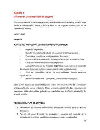 ANEXO II
Información y características del proyecto
El presente documento deberá ser enviado, debidamente cumplimentado y firmado, antes
de las 14.00 horas del 13 de marzo de 2014, tanto por los proyectos titulares como por los
proyectos de reserva.
Universidad:
Proyecto:
AJUSTE DEL PROYECTO A LOS CRITERIOS DE VALORACIÓN


Viabilidad empresarial.



Carácter innovador del producto y/o servicio o la tecnología usada.



Potencial de creación de empleo y calidad del mismo.



Posibilidades de empleabilidad de personas en riesgo de exclusión social.



Capacidad de internacionalización del proyecto



Aprovechamiento de los recursos disponibles en el entorno de desarrollo

del proyecto (naturales, políticos, legales, económicos, socioculturales).


Nivel de implicación real de los emprendedores: detallar estructura

organizacional.


Responsabilidad Social Corporativa y Sostenibilidad del proyecto.

Estos puntos deberán ser desarrollados cada uno de ellos en un máximo de 12 líneas con
una tipografía Arial normal en tamaño 11 con un interlineado sencillo. Las indicaciones de
extensión y tipografía a utilizar deberán ser respetadas para la efectiva aceptación del
anexo II enviado.

RESUMEN DEL PLAN DE EMPRESA
1. Presentación del Proyecto: Identificación, descripción y análisis de la oportunidad
de negocio.
2. Plan de Marketing: Definición de productos y servicios, del mercado, de la
competencia, promoción y publicidad, previsiones, p.v.p., presupuestos.
15

 