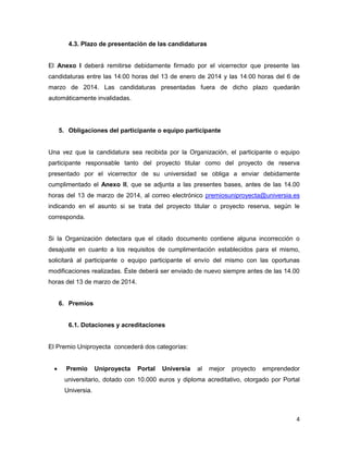 4.3. Plazo de presentación de las candidaturas

El Anexo I deberá remitirse debidamente firmado por el vicerrector que presente las
candidaturas entre las 14:00 horas del 13 de enero de 2014 y las 14:00 horas del 6 de
marzo de 2014. Las candidaturas presentadas fuera de dicho plazo quedarán
automáticamente invalidadas.

5. Obligaciones del participante o equipo participante

Una vez que la candidatura sea recibida por la Organización, el participante o equipo
participante responsable tanto del proyecto titular como del proyecto de reserva
presentado por el vicerrector de su universidad se obliga a enviar debidamente
cumplimentado el Anexo II, que se adjunta a las presentes bases, antes de las 14.00
horas del 13 de marzo de 2014, al correo electrónico premiosuniproyecta@universia.es
indicando en el asunto si se trata del proyecto titular o proyecto reserva, según le
corresponda.

Si la Organización detectara que el citado documento contiene alguna incorrección o
desajuste en cuanto a los requisitos de cumplimentación establecidos para el mismo,
solicitará al participante o equipo participante el envío del mismo con las oportunas
modificaciones realizadas. Éste deberá ser enviado de nuevo siempre antes de las 14.00
horas del 13 de marzo de 2014.

6. Premios

6.1. Dotaciones y acreditaciones

El Premio Uniproyecta concederá dos categorías:


Premio

Uniproyecta

Portal

Universia

al

mejor

proyecto

emprendedor

universitario, dotado con 10.000 euros y diploma acreditativo, otorgado por Portal
Universia.

4

 