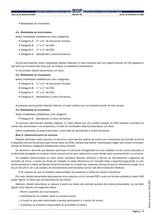 BOLETÍN OFICIAL DA PROVINCIA DA CORUÑA BOPBOLETÍN OFICIAL DE LA PROVINCIA DE A CORUÑA
Luns, 21 de febreiro de 2022 [Número 35] Lunes, 21 de febrero de 2022
Página 2 / 4
Número
de
anuncio
2022/829
 Modalidade de microteatro
4.1.–Modalidade de microrrelatos
Nesta modalidade establécense catro categorías:
 Categoría A: 5.º e 6.º de Educación primaria.
 Categoría B: 1.º e 2.º de ESO.
 Categoría C: 3.º e 4.º de ESO.
 Categoría D: Bachalerato e ciclos formativos.
Os/as participantes nesta modalidade deberán elaborar un texto narrativo que non poderá exceder as 150 palabras e
que terá que comezar polo texto que se indique na respectiva convocatoria.
O microrrelato deberá presentarse cun título.
4.2.–Modalidade de micropoesía
Nesta modalidade establécense catro categorías:
 Categoría A: 5.º e 6.º de Educación Primaria.
 Categoría B: 1.º e 2.º de ESO.
 Categoría C: 3.º e 4.º de ESO.
 Categoría D: Bachalerato e ciclos formativos.
As persoas participantes deberán elaborar un texto poético que non poderá exceder de seis versos.
4.3.–Modalidade de microteatro
Nesta modalidade establécese unha categoría:
 Categoría D: Bachalerato e ciclos formativos.
As persoas participantes deberán elaborar un texto teatral que non poderá exceder as 600 palabras (incluídos os
nomes das personaxes e as anotacións). O texto do microteatro deberá presentarse cun título.
Nesta modalidade só poderá participar o alumnado de bachalerato e ciclos formativos.
Base 5.–Desenvolvemento do concurso
Poderán participar neste concurso os alumnos e alumnas dos centros de ensino non universitario do Concello de Ferrol
e daqueles centros da comarca que forman parte da CENL, sempre que estean matriculados nalgún dos cursos correspon-
dentes ás distintas categorías establecidas neste certame.
Os alumnos e alumnas que desexen participar no concurso entregaranlle os seus traballos no seu centro educativo ó
profesorado encargado do certame e será o propio centro quen seleccione e quen decida cales se presentarán no concurso.
Os traballos seleccionados en cada centro educativo deberán remitirse ó Servizo de Normalización Lingüística do
Concello de Ferrol, a través do Portal do Cidadán na Sede Electrónica do Concello https://www.ferrol.gal/Sede ou ben
presencialmente a través do Rexistro Xeral do Concello ou a través das restantes oficinas ás que fai referencia o artigo 16.4
da Lei 39/2015, do 1 de outubro, do procedemento administrativo común das Administracións Públicas.
 No suposto de que os traballos seleccionados se presenten a través do rexistro electrónico:
Por cada traballo presentado adxuntaranse dous arquivos (un en formato PDF e outro en formato editable) e neles NON
poden figurar os datos das persoas autoras dos textos.
Ademais, deberá adxuntarse un arquivo á parte cos datos das persoas autoras dos textos presentados, no cal debe
figurar unha relación cos seguintes datos:
– Nome e apelidos do/a participante.
– Indentificación do traballo (título ou primeiro verso).
– O curso no que está matriculado a persoa participante e o centro de ensino.
– O profesor ou profesora responsable da actividade no centro.
 