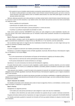 BOLETÍN OFICIAL DA PROVINCIA DA CORUÑA BOPBOLETÍN OFICIAL DE LA PROVINCIA DE A CORUÑA
Luns, 21 de febreiro de 2022 [Número 35] Lunes, 21 de febrero de 2022
Página 3 / 4
Número
de
anuncio
2022/829
 
No suposto de que os traballos seleccionados se presenten presencialmente a través do Rexistro Xeral do Conce-
llo, farase en sobre pechado no cal debe constar o texto Certame Literario Carmela Loureiro, así como o nome do
centro educativo. Este sobre deberá conter os traballos seleccionados nos cales NON poden figurar os datos das
persoas autoras dos textos.
Ademais, deberase presentar outro sobre pechado no cal debe constar tamén o texto Certame Literario Carmela Lourei-
ro, así como o nome do centro educativo, e que deberá conter unha relación das persoas autoras dos textos presentados
cos seguintes datos:
– Nome e apelidos do/a participante.
– Indentificación do traballo (título ou primeiro verso).
– O curso no que está matriculado a persoa participante e o centro de ensino.
– O profesor ou profesora responsable da actividade no centro.
Cada centro poderá presentar UNICAMENTE dous textos por cada categoría en cada modalidade. Aqueles cen-
tros que remitan máis textos seleccionados que os indicados nestas bases quedarán excluídos da correspondente
modalidade.
Base 6.–Prazo para a entrega dos traballos
30 días hábiles, contados a partir do día seguinte ao da publicación do extracto da convocatoria no BOP de conformi-
dade co procedemento establecido no artigo 20.8 da Lei 38/2003, do 17 de novembro, xeral de subvencións.
Non se admitirá ningún texto en ningunha das tres modalidades enviado fóra de prazo e, en xeral, ningún texto que non
cumpra as condicións recollidas nestas bases.
Base 7.–Xurado
O xurado encargado da valoración dos traballos presentados estará composto por:
Presidencia: a concelleira delegada da área de Muller, Igualdade, Xuventude, Minorías Étnicas e Normalización Lingüís-
tica ou concelleiro/a no/na que delegue.
Vogais:
 Un/unha representante da Coordinadora de Equipas de Normalización Lingüística de Ferrolterra (CENL).
 Dous alumnos ou alumnas dos centros participantes propostos pola CENL.
 Unha persoa destacada do mundo da literatura ou da lingua.
Secretario/a: Un/unha funcionario/a do Servizo de Normalización Lingüística.
O xurado ditaminará sobre o concurso de xeito inapelable e poderá declarar os premios desertos, así como resolver
cantas dúbidas xurdan. Así mesmo, se a calidade dos traballos o aconsella, poderán concederse os accésits que o xurado
estime conveniente.
Trala valoración dos traballos, o xurado formulará unha proposta de resolución de concesión dos premios á concelleira
delegada da área de Muller, Igualdade, Xuventude, Minorías Étnicas e Normalización Lingüística, que é o órgano competente
para a súa concesión.
A resolución de concesión coa relación das persoas premiadas nas distintas modalidades e categorías publicarase no
taboleiro de anuncios da sede electrónica do Concello de Ferrol na web www.ferrol.gal , así como na Base de Datos Nacional
de Subvencións (BDNS).
Base 8.–Valoración dos traballos
Os traballos presentados serán valorados polo xurado en base ós seguintes criterios: a orixinalidade, o correcto uso da
lingua nos textos, a redacción e a riqueza léxica.
Base 9.–Premios
Outorgaranse os seguintes premios:
– Unha tablet para cada persoa premiada por cada categoría en cada unha das tres modalidades.
– Un eBook ou libro electrónico por cada accésit concedido nos supostos de que o xurado o estimase conveniente.
Os gastos derivados destes premios imputaranse con cargo ó presuposto municipal na aplicación 01103-9205-48000.
Os traballos premiados quedarán en posesión do Concello de Ferrol que poderá utilizalos en calquera momento cando
sexa necesario.
 