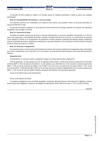 BOLETÍN OFICIAL DA PROVINCIA DA CORUÑA BOPBOLETÍN OFICIAL DE LA PROVINCIA DE A CORUÑA
Luns, 21 de febreiro de 2022 [Número 35] Lunes, 21 de febrero de 2022
Página 4 / 4
Número
de
anuncio
2022/829
O Concello de Ferrol editará en papel e en formato dixital os traballos premiados e todos ou parte dos traballos
presentados.
Base 10.–Compatibilidade dos premios e o acto de entrega
Os presentes premios son compatibles con calquera outro premio que puidesen recibir as persoas premiadas en
concursos distintos a este.
As persoas premiadas recollerán os seus premios nunha cerimonia de entrega e poderán ser obxecto de reportaxes
fotográficas que se fagan do evento.
Base 11.–Protección de datos
Os datos de carácter persoal dos alumnos e alumnas participantes no concurso quedarán incorporados a un ficheiro
para o seu tratamento, coa finalidade de facilitar a xestión no desenvolvemento do concurso, en cumprimento do disposto
na Lei orgánica 3/2018, do 5 de decembro, de protección de datos persoais e garantía dos dereitos dixitais. Poderanse
exercer os dereitos de acceso, rectificación, cancelación e oposición previstos na Lei mediante un escrito dirixido ó Concello
de Ferrol, Praza de Armas s/n, 15402.
Base 12.–Recursos e impugnacións
As presentes bases e cantos actos administrativos se deriven das mesmas poderán ser impugnados polos interesados
nos termos establecidos na Lei 39/2015, do 1 de outubro, do procedemento administrativo común das Administracións
Públicas.
Disposición final
A participación no concurso supón a aceptación íntegra do contido destas bases reguladoras.
Será de aplicación, en todo aquelo que non se regulase nestas bases, a Ordenanza xeral de subvencións do Concello
de Ferrol (BOP n.º 200, de data 21/10/2019) e, no seu defecto, a Lei 38/2003, do 17 de novembro, xeral de subvencións
(BOE n.º 276, do 18 de novembro de 2003), a Lei 9/2007, do 13 de xuño, de subvencións de Galicia (DOG n.º 121, do 25
de xuño de 2007), o Real decreto 887/2006, do 21 de xullo, polo que se aproba o Regulamento da Lei xeral de subvencións
(BOE n.º 176, do 25 de xullo de 2006) e demáis normativa concordante e de pertinente aplicación.
O que se fai público para xeral coñecemento.
Ferrol, 16 de febreiro de 2022.
A concelleira delegada da área de Muller, Igualdade, Xuventude, Minorías Étnicas e Normalización Lingüística, Cristina
Prados Rubio (por delegación, resolución da Alcaldía de data 08/07/2019, BOP da Coruña n.º 137, do 22/07/2019).
2022/829
 
