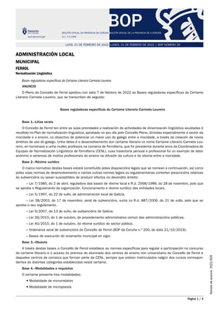 BOP
BOLETÍN OFICIAL DA PROVINCIA DA CORUÑA BOLETÍN OFICIAL DE LA PROVINCIA DE A CORUÑA
www.dacoruna.gal D.L.: C-1-1958
LUNES, 21 DE FEBRERO DE 2022 | BOP NÚMERO 35
LUNS, 21 DE FEBREIRO DE 2022
Página 1 / 4
Número
de
anuncio
2022/829
Administración Local
Municipal
Ferrol
Normalización Lingüística
Bases reguladoras específicas do Certame Literario Carmela Loureiro
ANUNCIO
O Pleno do Concello de Ferrol aprobou con data 7 de febreiro de 2022 as Bases reguladoras específicas do Certame
Literario Carmela Loureiro, que se transcriben de seguido:
Bases reguladoras específicas do Certame Literario Carmela Loureiro
Base 1.–Liñas xerais
O Concello de Ferrol ten entre as súas prioridades a realización de actividades de dinamización lingüística axustadas ó
recollido no Plan de normalización linguística, aprobado no seu día polo Concello Pleno, dirixidas especialmente ó sector da
mocidade e o ensino, co obxectivo de potenciar un maior uso do galego entre a mocidade, a través da creación de novos
ámbitos de uso do galego. Unha delas é o desenvolvemento dun certame literario co nome Certame Literario Carmela Lou-
reiro, en homenaxe a unha muller, profesora na comarca de Ferrolterra, que foi presidenta durante anos da Coordinadora de
Equipas de Normalización Lingüística de Ferrolterra (CENL), cuxa traxectoria persoal e profesional foi un exemplo de labor
anónimo e xeneroso de moitos profesionais do ensino na difusión da cultura e do idioma entre a mocidade.
Base 2.–Réxime xurídico
O marco normativo destas bases estará constituído polas disposicións legais que se nomean a continuación, así como
polas súas normas de desenvolvemento e cantas outras normas legais ou regulamentarias conteñan prescricións relativas
ás subvencións ou sexan susceptibles de producir efectos no devandito ámbito:
– Lei 7/1985, do 2 de abril, reguladora das bases de réxime local e R.d. 2568/1986, do 28 de novembro, polo que
se aproba o Regulamento de organización, funcionamento e réxime xurídico das entidades locais.
– Lei 5/1997, do 22 de xullo, de administración local de Galicia.
– Lei 38/2003, do 17 de novembro, xeral de subvencións, xunto co R.d. 887/2006, do 21 de xullo, polo que se
aproba o seu regulamento.
– Lei 9/2007, do 13 de xuño, de subvencións de Galicia.
– Lei 39/2015, do 1 de outubro, do procedemento administrativo común das administracións públicas.
– Lei 40/2015, do 1 de outubro, do réxime xurídico do sector público.
– Ordenanza xeral de subvencións do Concello de Ferrol (BOP da Coruña n.º 200, de data 21/10/2019).
– Bases de execución do orzamento municipal en vigor.
Base 3.–Obxecto
A través destas bases o Concello de Ferrol establece as normas específicas para regular a participación no concurso
do certame literario e o acceso ós premios do alumnado dos centros de ensino non universitario do Concello de Ferrol e
daqueles centros da comarca que forman parte da CENL, sempre que estean matriculados nalgún dos cursos correspon-
dentes ás distintas categorías establecidas neste certame.
Base 4.–Modalidades e requisitos
O certame presenta tres modalidades:
 Modalidade de microrrelatos
 Modalidade de micropoesía
 