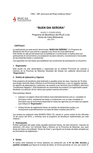 “2016 – 200º Aniversario del Primer Gobierno Patrio”
“BUEN DIA SEÑORA”
BASES Y CONDICIONES
Programa de Beneficios del IPLyC a las
Amas de Casa Misioneras.
Año 2016
CAPITULO I
La participación en esta acción denominada “BUEN DIA SEÑORA” Un Programa de
Beneficios del IPLyC que premia y agasaja a las Amas de Casa Misioneras.-
Este Sorteo se rige por las bases que se establecen a continuación e implica para sus
participantes el conocimiento y la aceptación de pleno derecho, incondicional e irrevocable
de las presentes bases y condiciones.
Las siguientes son las bases que establecen las condiciones de participación en el premio.-
1. Organizador
Esta acción ha sido desarrollada y organizada por el Instituto Provincial de Loterías y
Casinos de la Provincia de Misiones Sociedad del Estado (en adelante denominada el
“Organizador”)
2. Ámbito de Aplicación y Vigencia
Este programa de beneficios está destinado a aquellas amas de casa, mayores de 18 años,
que tengan domicilio Real y Efectivo en la Provincia de Misiones, y que no registren aportes
en relación de dependencia y autónomo, de acuerdo a los términos que el ANSES, denomina
“Certificación Negativa”. Esta declaración es meramente enunciativa y el organizador queda
facultado a la elección de los rubros que quedan exentos del sorteo.-
Para participar deberá:
• Ingresar a la página oficial del Instituto www.loteriademisiones.com.ar, completar el
formulario online, aceptando las bases y condiciones o en su caso completar el
formulario que se encontrará disponible en todas las agencias y/o en todos los lugares
que indique el “Organizador”.-
• Ambas formas de registración tienen el carácter de declaración jurada y se
incorporarán automáticamente a la base de datos creadas para tal fin.-
Los sorteos se realizarán cada QUINCE DÍAS (15), siendo el primer sorteo el día miércoles
16 de marzo del 2016, y mientras dure el programa de beneficios implementado por este
Instituto.-
3. Participantes
Podrán participar del juego todas aquellas personas físicas, de sexo femenino, mayores de
dieciocho (18) años, con domicilio Real y Efectivo en la Provincia de Misiones, que sean
Amas de Casa o de profesión “Amas de Casa” y que figuren en la base de datos arrojada por
los formularios de registración.-
4. Sorteo
El sorteo será realizado en forma aleatoria y/o extracción por el N° de DNI, Nombre y
apellido completo que figura en la base de datos, en forma quincenal, en vivo, por canal 12,
 