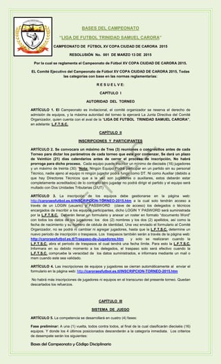 BASES DEL CAMPEONATO
“LIGA DE FUTBOL TRINIDAD SAMUEL CARORA”
CAMPEONATO DE FÚTBOL XV COPA CIUDAD DE CARORA 2015
RESOLUSIÓN No. 001 DE MARZO 13 DE 2015
Por la cual se reglamenta el Campeonato de Fútbol XV COPA CIUDAD DE CARORA 2015.
EL Comité Ejecutivo del Campeonato de Fútbol XV COPA CIUDAD DE CARORA 2015, Todas
las categorías con base en las normas reglamentarias:
R E S U E L V E:
CAPÍTULO I
AUTORIDAD DEL TORNEO
ARTÍCULO 1. El Campeonato es invitacional, el comité organizador se reserva el derecho de
admisión de equipos, y la máxima autoridad del torneo la ejercerá La Junta Directiva del Comité
Organizador, quien cuenta con el aval de la “LIGA DE FUTBOL TRINIDAD SAMUEL CARORA”,
en adelante: L.F.T.S.C.
CAPÍTULO II
INSCRIPCIONES Y PARTICIPANTES
ARTÍCULO 2. Se convocara un máximo de Tres (3) reuniones o congresillos antes de cada
Torneo para dictar los parámetros de cada torneo que este por comenzar, Se dará un plazo
de Veintiún (21) días calendarios antes de cerrar el proceso de inscripción, No habrá
prorroga para dicho proceso. Cada equipo puede inscribir un mínimo de dieciséis (16) jugadores
y un máximo de treinta (30) *Nota: Ningún Equipo Podrá participar en un partido sin su personal
Técnico, nadie ajeno al equipo ni ningún jugador podrá fungir como DT. Ni como Auxiliar (debido a
que hay Directores Técnicos que a la vez son jugadores o auxiliares, estos deberán estar
completamente acreditados) de lo contrario otro jugador no podrá dirigir el partido y el equipo será
multado con Dos Unidades Tributarias (2/UT)
ARTÍCULO 3. La inscripción de los equipos debe gestionarse en la página web:
http://caroraesfutbol.es.tl/INSCRIPCION-TORNEO-2015.htm a la cual solo tendrán acceso a
través de un LOGIN (usuario) y PASSWORD (clave de acceso) los delegados o técnicos
encargados de inscribir a los equipos participantes, dicho LOGIN Y PASWORD será suministrada
por la L.F.T.S.C. Deberán llenar un formulario y anexar un roster en formato “documento Word”
con todos los datos de los jugadores: los dos (2) nombres y los dos (2) apellidos, así como la
fecha de nacimiento y su número de cédula de identidad, Una vez enviado el formulario al Comité
Organizador, no se podrá ni cambiar ni agregar jugadores, hasta que la L.F.T.S.C. determine un
nuevo periodo de inscripción o traspasos. Los traspasos también serán a través de la página web:
http://caroraesfutbol.es.tl/Traspaso-de-Jugadores.htm y solo se realizaran cuando la
L.F.T.S.C. abra el periodo de traspasos el cual tendrá una fecha límite. Para esto la L.F.T.S.C.
Informara en su debido momento a los delegados, el traspaso solo será efectivo cuando la
L.F.T.S.C. compruebe la veracidad de los datos suministrados, e informara mediante un mail o
msm cuando este sea validado.
ARTÍCULO 4. Las inscripciones de equipos y jugadores se cierran automáticamente al enviar el
formulario en la página web: http://caroraesfutbol.es.tl/INSCRIPCION-TORNEO-2015.htm
No habrá más inscripciones de jugadores ni equipos en el transcurso del presente torneo. Quedan
descartados los refuerzos.
CAPÍTULO III
SISTEMA DE JUEGO
ARTÍCULO 5. La competencia se desarrollará en cuatro (4) fases:
Fase preliminar: A una (1) vuelta, todos contra todos, al final de la cual clasificarán dieciséis (16)
equipos. Y donde los 4 últimos posicionados descenderán a la categoría inmediata. Los criterios
de desempate serán los siguientes:
Bases del Campeonato y Código Disciplinario
L.F.T.S.C
.
 