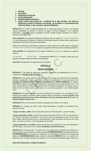 1. PUNTOS
2. VICTORIAS
3. DIFERENCIA DE GOLES
4. GOLES MARCADOS
5. ENFRENTAMIENTO DIRECTO.
6. JUEGO EXTRA (ESTE SERA DE 2 TIEMPOS DE 45’ MIN. (90’)MIN. EN CASO DE
PERSISTIR EL EMPATE DURANTE LOS 90’MIN. SE ACUDIRA A LA DEFINICION POR
TIROS DE PENALTY SIN LLEGAR A JUGAR PRORROGA.
ARTICULO 6. El Torneo de Segunda División es un evento que genera la opción a los Equipos
mejores clasificados de adquirir el derecho de jugar la Primera Categoría en la siguiente
temporada. La L.F.T.S.C. tiene la potestad de decidir cuántos equipos ascienden y el orden o
formato en que deben subir.
Fase octogonal: Se organizará empleando el sistema oreja, así: jugará el 1° vs 16, 2° vs 15, 3° vs
14 y así sucesivamente, utilizando el sistema de eliminación directa o muerte súbita, clasificando a
la siguiente ronda los ocho (8) equipos ganadores.
Estos ocho (8) equipos se eliminarán empleando el mismo sistema de la fase anterior y jugarán el
1° vs 8°, 2° vs 7°, 3° vs 6°, 4° vs 5°, pasando a la siguiente ronda los cuatro (4) equipos ganadores.
Fase semifinal: Se organizarán dos (2) grupos sorteados: A y B, y se jugará de la siguiente
manera:
1°A vs 2° B. 2° A vs 1°B. Los perdedores definirán 3° y 4° puestos, equipo que no se
presente al partido perderá el derecho a la premiación.
Fase final: Se jugará entre los ganadores de la semifinal.
CAPÍTULO IV
REGLAS DE JUEGO
ARTÍCULO 7. Las reglas de juego para el presente torneo son las establecidas por la FIFA y
acogidas por la A.F.E.L. Y LA L.F.T.S.C.
ARTÍCULO 8. Los equipos deben presentarse al terreno de juego en condiciones de uniformidad:
camiseta, pantaloneta, medias y espinilleras al inicio del campeonato. El uso del escudo de la
L.F.T.S.C. ES OBLIGATORIO Y DEBERA LLEVARSE EN LA MANGA DERECHA, La violación
del presente artículo es causal de una multa al Club, equivalente a una unidad tributaria (1UT). Por
tanto ningún directivo o árbitro está autorizado para contravenir lo estipulado. De suceder, tanto el
directivo como el Árbitro serán sancionados con una multa equivalente a una unidad tributaria
(1UT)
ARTÍCULO 9. El tiempo de juego será de 2 períodos de 40’ minutos, con un descanso de 15’
minutos como máximo, (el Árbitro puede comenzar antes si la situación lo amerita) (45’min. en la
segunda fase del torneo, 8vos, 4tos, semifinales y final, las prorrogas serán de 10’ min. En
caso de empate en los 90’ min.)
ARTÍCULO 10. En un encuentro los cambios de jugadores son Siete (7), sin retorno.
ARTÍCULO 11. Cuando por fuerza mayor deba suspenderse un partido, se procederá de la
siguiente manera:
*Juego concluido y válido: Si han transcurrido mínimo el 75% del partido, o sea 60’ minutos.
*Juego suspendido y válido: Cuando hayan transcurrido entre el 25% y el 75%, o sea entre 20’ y
59’ minutos, este juego se reiniciará en el minuto en que fue suspendido el juego, con la misma
terna arbitral, salvo que dicha terna no esté disponible o esté de acuerdo en que se use a otra
terna, y se hará en la fecha y hora estipuladas por el Comité.
*Juego suspendido y no válido: Cuando al momento de la suspensión no se haya alcanzado el
25% del juego, o sea entre 0’ y 20’ minutos. (El partido se iniciara de nuevo)
ARTÍCULO 12. Si transcurridos 15’ minutos de la hora fijada para la iniciación del partido uno o
ambos equipos, no se presentan, el árbitro decretará INCOMPARECENCIA. El partido perdido por
INCOMPARECENCIA no es tenido en cuenta para el cumplimiento de sanciones. El equipo que
pierda por INCOMPARECENCIA debe cancelar el arbitraje COMPLETO (Ej.: si el costo de un
partido es de bs. 1500.00, entre los dos equipos, por lo cual cada equipo debía pagar la mitad, que
Bases del Campeonato y Código Disciplinario
L.F.T.S.C
.
 