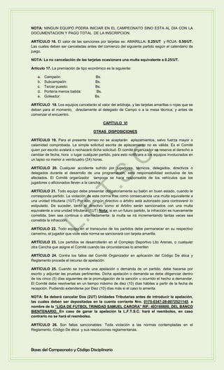 NOTA: NINGUN EQUIPO PODRA INICIAR EN EL CAMPEONATO SINO ESTA AL DIA CON LA
DOCUMENTACION Y PAGO TOTAL DE LA INSCRIPCION.
ARTÍCULO 16. El valor de las sanciones por tarjetas es: AMARILLA: 0.25/UT y ROJA: 0.50/UT.
Las cuales deben ser canceladas antes del comienzo del siguiente partido según el calendario de
juego.
NOTA: La no cancelación de las tarjetas ocasionara una multa equivalente a 0.25/UT.
Artículo 17. La premiación de tipo económico es la siguiente:
a. Campeón: Bs.
b. Subcampeón: Bs.
c. Tercer puesto: Bs.
d. Portería menos batida: Bs.
e. Goleador: Bs.
ARTÍCULO 18. Los equipos cancelarán el valor del arbitraje, y las tarjetas amarillas o rojas que se
deban para el momento, directamente al delegado de Campo o a la mesa técnica, y antes de
comenzar el encuentro.
CAPÍTULO VI
OTRAS DISPOSICIONES
ARTÍCULO 19. Para el presente torneo no se aceptarán aplazamientos, salvo fuerza mayor o
calamidad comprobada. La simple solicitud escrita de aplazamiento no es válida. Es el Comité
quien por escrito avalará o rechazará dicha solicitud. El comité organizador se reserva el derecho a
cambiar de fecha, hora o lugar cualquier partido, para esto notificara a los equipos involucrados en
un lapso no menor a veinticuatro (24) horas.
ARTÍCULO 20. Cualquier accidente sufrido por jugadores, técnicos, delegados, directivos o
delegados durante el desarrollo de una programación, será responsabilidad exclusiva de los
afectados. El Comité organizador tampoco se hace responsable de los vehículos que los
jugadores o aficionados lleven a la cancha.
ARTÍCULO 21. Todo equipo debe presentar obligatoriamente su balón en buen estado, cuando le
corresponda partido. La violación de esta norma trae como consecuencia una multa equivalente a
una unidad tributaria (1UT) Por ello, ningún directivo o árbitro está autorizado para contravenir lo
estipulado. De suceder, tanto el directivo como el Árbitro serán sancionados con una multa
equivalente a una unidad tributaria (1UT) Nota: si en un futuro partido, la infracción es nuevamente
cometida, bien sea continua o alternadamente: la multa se irá incrementando tantas veces sea
cometida la infracción.
ARTÍCULO 22. Todo equipo en el transcurso de los partidos debe permanecer en su respectivo
camerino, el jugador que viole esta norma se sancionará con tarjeta amarilla.
ARTÍCULO 23. Los partidos se desarrollarán en el Complejo Deportivo Lito Arenas, o cualquier
otra Cancha que asigne el Comité cuando las circunstancias lo ameriten
ARTÍCULO 24. Contra los fallos del Comité Organizador en aplicación del Código De ética y
Reglamento procede el recurso de apelación.
ARTÍCULO 25. Cuando se tramite una apelación o demanda de un partido, debe hacerse por
escrito y adjuntar las pruebas pertinentes. Dicha apelación o demanda se debe diligenciar dentro
de los cinco (5) días siguientes de la promulgación de la sanción u ocurrido el hecho a demandar.
El Comité debe resolverlas en un tiempo máximo de diez (10) días hábiles a partir de la fecha de
recepción. Pudiendo extenderse por Diez (10) días más si el caso lo amerita.
NOTA: Se deberá cancelar Dos (2UT) Unidades Tributarias antes de introducir la apelación,
las cuales deben ser depositadas en la cuenta corriente Nro. 0175-0347-28-0072521145, a
nombre de la “LIGA DE FUTBOL TRINIDAD SAMUEL CARORA” RIF: 403160600, DEL BANCO
BIENTENARIO. En caso de ganar la apelación la L.F.T.S.C. hará el reembolso, en caso
contrario no se hará el reembolso.
ARTÍCULO 26. Son faltas sancionables: Toda violación a las normas contempladas en el
Reglamento, Código De ética y sus resoluciones reglamentarias.
Bases del Campeonato y Código Disciplinario
L.F.T.S.C
.
 