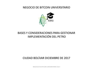 NEGOCIO DE BITCOIN UNIVERSITARIO 2017
NEGOCIO DE BITCOIN UNIVERSITARIO
BASES Y CONSIDERACIONES PARA GESTIONAR
IMPLEMENTACIÓN DEL PETRO
CIUDAD BOLÍVAR DICIEMBRE DE 2017
NBU
 