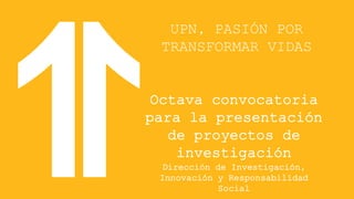 UPN, PASIÓN POR
TRANSFORMAR VIDAS
Octava convocatoria
para la presentación
de proyectos de
investigación
Dirección de Investigación,
Innovación y Responsabilidad
Social
 