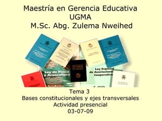 Maestría en Gerencia Educativa UGMA  M.Sc. Abg. Zulema Nweihed Tema 3  Bases constitucionales y ejes transversales Actividad presencial 03-07-09 