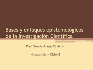 Bases y enfoques epistemológicos de la Investigación Científica 
Prof. Tomás Atauje Calderón 
Obstetricia – Ciclo II  