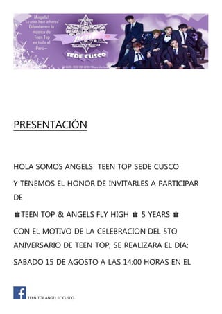 TEEN TOP ANGEL FC CUSCO
PRESENTACIÓN
HOLA SOMOS ANGELS TEEN TOP SEDE CUSCO
Y TENEMOS EL HONOR DE INVITARLES A PARTICIPAR
DE
♚TEEN TOP & ANGELS FLY HIGH ♚ 5 YEARS ♚
CON EL MOTIVO DE LA CELEBRACION DEL 5TO
ANIVERSARIO DE TEEN TOP, SE REALIZARA EL DIA:
SABADO 15 DE AGOSTO A LAS 14:00 HORAS EN EL
 