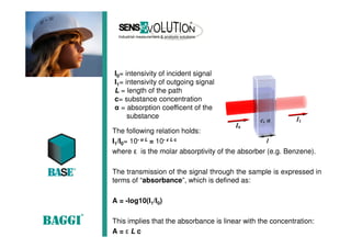 The following relation holds:
I1/I0= 10- α L = 10- ε L c
where ε is the molar absorptivity of the absorber (e.g. Benzene).
The transmission of the signal through the sample is expressed in
terms of “absorbance”, which is defined as:
A = -log10(I1/I0)
This implies that the absorbance is linear with the concentration:
A = ε L c
I0= intensivity of incident signal
I1= intensivity of outgoing signal
L = length of the path
c= substance concentration
α = absorption coefficent of the
substance
 