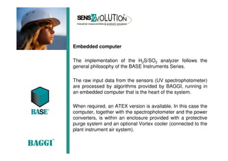 Embedded computer
The implementation of the H2S/SO2 analyzer follows the
general philosophy of the BASE Instruments Series.
The raw input data from the sensors (UV spectrophotometer)
are processed by algorithms provided by BAGGI, running in
an embedded computer that is the heart of the system.
When required, an ATEX version is available. In this case the
computer, together with the spectrophotometer and the power
converters, is within an enclosure provided with a protective
purge system and an optional Vortex cooler (connected to the
plant instrument air system).
 