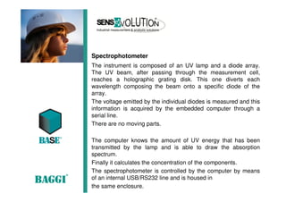 Spectrophotometer
The instrument is composed of an UV lamp and a diode array.
The UV beam, after passing through the measurement cell,
reaches a holographic grating disk. This one diverts each
wavelength composing the beam onto a specific diode of the
array.
The voltage emitted by the individual diodes is measured and this
information is acquired by the embedded computer through a
serial line.
There are no moving parts.
The computer knows the amount of UV energy that has been
transmitted by the lamp and is able to draw the absorption
spectrum.
Finally it calculates the concentration of the components.
The spectrophotometer is controlled by the computer by means
of an internal USB/RS232 line and is housed in
the same enclosure.
 