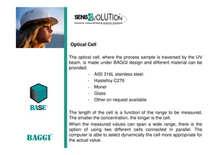 Optical Cell
The optical cell, where the process sample is traversed by the UV
beam, is made under BAGGI design and different material can be
provided:
- AISI 316L stainless steel.
- Hastelloy C276
- Monel
- Glass
- Other on request available
The length of the cell is a function of the range to be measured.
The smaller the concentration, the longer is the cell.
When the measured values can span a wide range, there is the
option of using two different cells connected in parallel. The
computer is able to select dynamically the cell more appropriate for
the actual value.
 