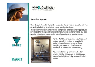 Sampling system
The Baggi SensEvolution® products have been developed for
providing industrial analysis in many application fields.
The SensEvolution Sample® line comprises all the sampling products
developed for the SensEvolution® instruments and analysers, but also
special executions made under specific customers’ requirements.
For the Tail Gas analyzer an insulated and
heated sampling system is provided in
order to keep the temperature of the
sample gas about at 120°C to avoid
presence of solid sulfur inside tubing.
As per customer specification, heater
system can be composed of electrical or
steam heated pipes or by an electric atex
heater.
 