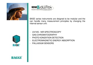 BASE series instruments are disigned to be modular and the
can handle many measurement principles by changing the
internal sensor unit:
- UV/VIS - NIR SPECTROSCOPY
- GAS CHROMATOGRAPHY
- PHOTO-IONIZATION DETECTION
- ELECTROMAGNETIC ENERGY ABSORPTION
- PALLADIUM SENSORS
 