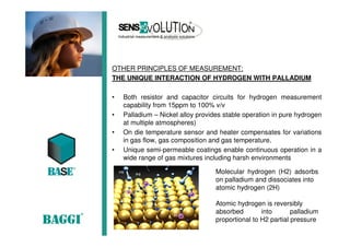 OTHER PRINCIPLES OF MEASUREMENT:
THE UNIQUE INTERACTION OF HYDROGEN WITH PALLADIUM
• Both resistor and capacitor circuits for hydrogen measurement
capability from 15ppm to 100% v/v
• Palladium – Nickel alloy provides stable operation in pure hydrogen
at multiple atmospheres)
• On die temperature sensor and heater compensates for variations
in gas flow, gas composition and gas temperature.
• Unique semi-permeable coatings enable continuous operation in a
wide range of gas mixtures including harsh environments
Molecular hydrogen (H2) adsorbs
on palladium and dissociates into
atomic hydrogen (2H)
Atomic hydrogen is reversibly
absorbed into palladium
proportional to H2 partial pressure
 
