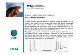 OTHER PRINCIPLES OF MEASUREMENT:
GAS CHROMATHOGRAPHY
In a GC analysis, a known volume of gaseous sample is injected into the
head of the column. As the carrier gas sweeps the sample molecules
through the column, this motion is inhibited by the adsorption of the sample
molecules either onto the column walls or onto packing materials in the
column. The rate at which the molecules progress along the column
depends on the strength of adsorption of each molecule.
Since each type of molecule has a different rate of progression, the various
components of the sample mixture are separated as they progress along
the column and reach the end of the column at different times (retention
time); thus, the time at which each component reaches the outlet and the
amount of that component can be determined.
 