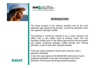 The Claus process is the industry standard and so the most
significant gas desulfurizing process, recovering elemental sulfur
from gaseous hydrogen sulfide.
The process is commonly referred to as a sulfur recovery unit
(SRU) and is very widely used to produce sulfur from the
hydrogen sulfide found in raw natural gas and from the by-product
sour gases containing hydrogen sulfide derived from refining
petroleum crude oil and other industrial facilities.
There are many hundreds of Claus sulfur recovery units in
operation worldwide.
In fact, the vast majority of the 68,000,000 metric tons of sulfur
produced worldwide in one year is by-product sulfur from
petroleum refining and natural gas processing plants.
INTRODUCTION
 