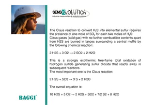 The Claus reaction to convert H2S into elemental sulfur requires
the presence of one mole of SO2 for each two moles of H2S:
Claus gases (acid gas) with no further combustible contents apart
from H2S are burned in lances surrounding a central muffle by
the following chemical reaction:
2 H2S + 3 O2 → 2 SO2 + 2 H2O
This is a strongly exothermic free-flame total oxidation of
hydrogen sulfide generating sulfur dioxide that reacts away in
subsequent reactions.
The most important one is the Claus reaction:
2 H2S + SO2 → 3 S + 2 H2O
The overall equation is:
10 H2S + 5 O2 → 2 H2S + SO2 + 7/2 S2 + 8 H2O
 