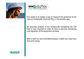 Our scope is to supply a way to measure the presence of the
various compounds (H2S and SO2) in the process gas.
An accurate analysis of the compounds composing the Tail
Gas is very important in order to have a real-time monitoring
and regulation of the production process.
With a well run and controlled process in plant you may save
time and money.
 