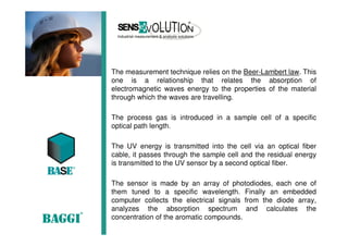 The measurement technique relies on the Beer-Lambert law. This
one is a relationship that relates the absorption of
electromagnetic waves energy to the properties of the material
through which the waves are travelling.
The process gas is introduced in a sample cell of a specific
optical path length.
The UV energy is transmitted into the cell via an optical fiber
cable, it passes through the sample cell and the residual energy
is transmitted to the UV sensor by a second optical fiber.
The sensor is made by an array of photodiodes, each one of
them tuned to a specific wavelength. Finally an embedded
computer collects the electrical signals from the diode array,
analyzes the absorption spectrum and calculates the
concentration of the aromatic compounds.
 