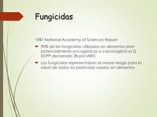 Fungicidas
Fungicidas
1987 National Academy of Sciences Report
 90% de los fungicidas utilizados en alimentos eran
potencialmente oncogénicos o carcinogénicos Ej
SOPP declarado 2B por IARC
 Los fungicidas representaban el mayor riesgo para la
salud de todos los pesticidas usados en alimentos
 