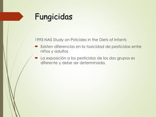 Fungicidas
Fungicidas
1993 NAS Study on Psticides in the Diets of Infants
 Existen diferencias en la toxicidad de pesticidas entre
niños y adultos
 La exposición a los pesticidas de los dos grupos es
diferente y debe ser determinada.
 
