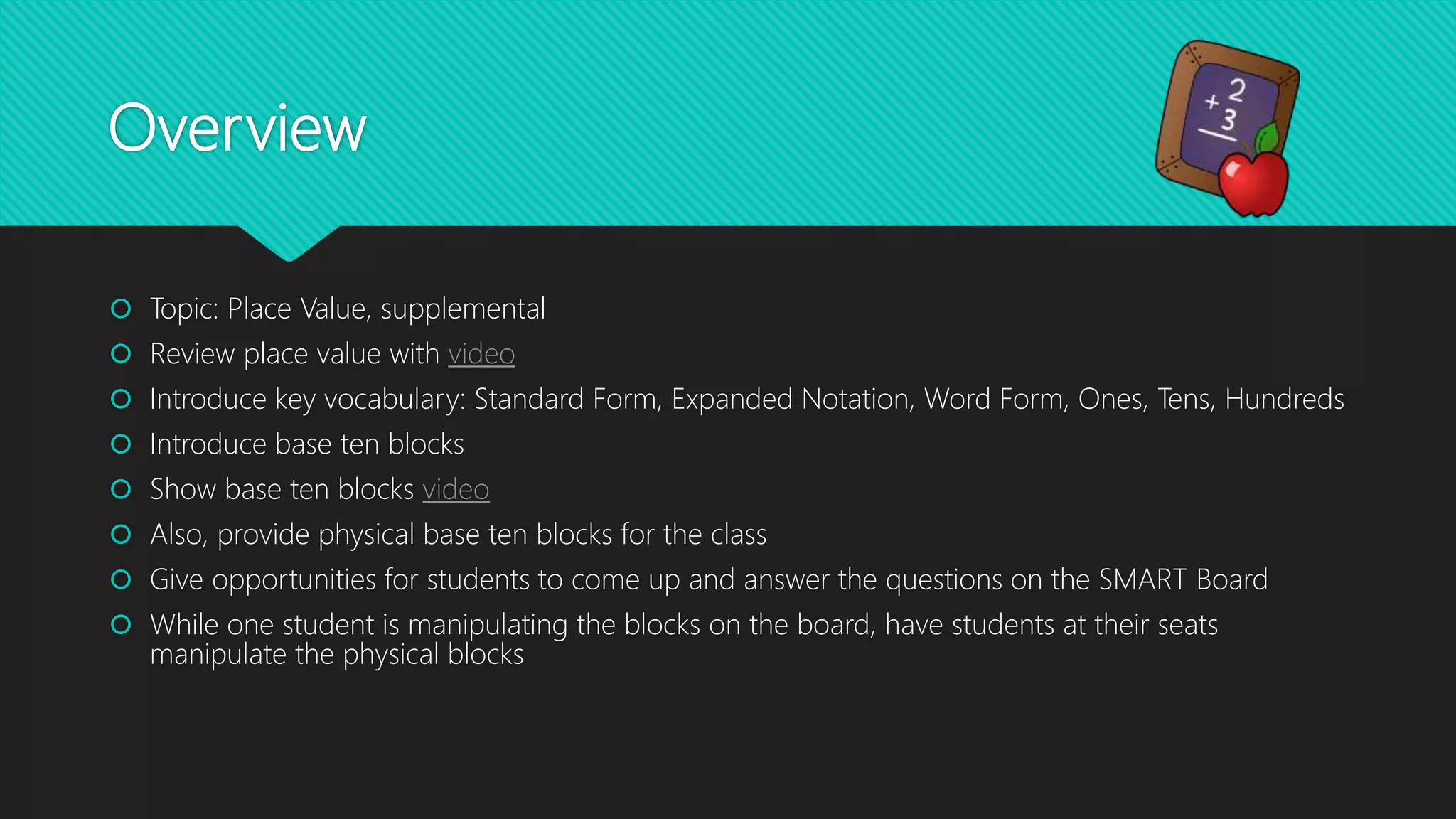 Overview
Topic: Place Value, supplemental
Review place value with video
Introduce key vocabulary: Standard Form, Expanded Notation, Word Form, Ones, Tens, Hundreds
Introduce base ten blocks
Show base ten blocks video
Also, provide physical base ten blocks for the class
Give opportunities for students to come up and answer the questions on the SMART Board
While one student is manipulating the blocks on the board, have students at their seats
manipulate the physical blocks