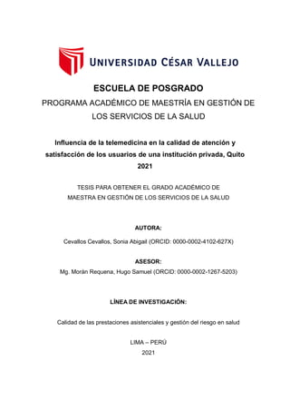 ESCUELA DE POSGRADO
PROGRAMA ACADÉMICO DE MAESTRÍA EN GESTIÓN DE
LOS SERVICIOS DE LA SALUD
Influencia de la telemedicina en la calidad de atención y
satisfacción de los usuarios de una institución privada, Quito
2021
TESIS PARA OBTENER EL GRADO ACADÉMICO DE
MAESTRA EN GESTIÓN DE LOS SERVICIOS DE LA SALUD
AUTORA:
Cevallos Cevallos, Sonia Abigail (ORCID: 0000-0002-4102-627X)
ASESOR:
Mg. Morán Requena, Hugo Samuel (ORCID: 0000-0002-1267-5203)
LÍNEA DE INVESTIGACIÓN:
Calidad de las prestaciones asistenciales y gestión del riesgo en salud
LIMA – PERÚ
2021
 