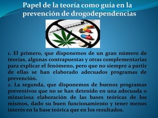 1. El primero, que disponemos de un gran número de
teorías, algunas contrapuestas y otras complementarias
para explicar el fenómeno, pero que no siempre a partir
de ellas se han elaborado adecuados programas de
prevención.
2. La segunda, que disponemos de buenos programas
preventivos que no se han detenido en una adecuada o
minuciosa elaboración de las bases teóricas de los
mismos, dado su buen funcionamiento y tener menos
interés en la base teórica que en los resultados.
 