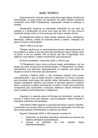 BASE TEÓRICA
O gerenciamento acima de outras coisas deve seguir alguns princípios da
administração, os quais podem ser agrupados em quatro funções essenciais
conhecidos como PODC: Planejamento, organização, direção ou liderança, e
controle.
Planejamento baseia-se na delimitação antecipada do que deve ser
realizado é a identificação da forma como deve ser feito. Por isso, torna-se
importante calcular todos os riscos para que não fiquem margens de erro.
No planejamento define-se: visão, missão, objetivos, metas, estratégias e
alternativas, políticas, análise do ambiente interno e externo, instituição dos
planos de ação e realimentação.
Stoner (1999, p.5) diz que:
"Planejar significa que os administradores pensam antecipadamente em
seus objetivos e ações, e que seus atos são baseados em algum método, plano
ou lógica, e não em palpites. São os planos que dão à organização seus
objetivos e que definem o melhor procedimento para alcançá-los."
De forma semelhante, Chiavenato (2000, p.195) diz que:
"O Planejamento figura como a primeira função administrativa, por ser
aquela que serve de base para as demais funções. O Planejamento é a função
administrativa que determina antecipadamente os objetivos que devem ser
atingidos e como se deve fazer para alcançá-los."
Lacombe e Heilborn (2003, p. 49), conceituam planejar como pensar
antecipadamente o que se deseja alcançar e determinar os meios e recursos
para concretizar esse desejo. Isto envolve coletar informações e diagnosticar a
situação; estabelecer objetivos, para orientar as decisões; elaborar e implantar
planos, programas e projetos para alcançar as metas e montar seus respectivos
cronogramas para acompanhar a execução. Manter-se sempre informado de
modo a atualizar permanentemente o diagnóstico.
Organizar é o segundo passo do Processo de Administrar, consiste em
procurar a melhor forma para executar o que foi planejado. Nesse momento é
importante a eficiência das operações.
Para Stoner (1999) organizar é o processo de arrumar e alocar o trabalho,
a autoridade e os recursos entre os membros de uma organização, de modo que
eles possam alcançar eficientemente os objetivos da mesma.
Segundo Chiavenato (2000, p. 202) organizar consiste em:
I. Determinar as atividades específicas necessárias ao alcance dos
objetivos planejados (especialização).
II. Agrupar as atividades em uma estrutura lógica
(departamentalização).
 