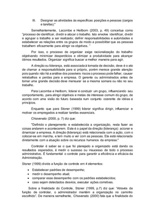 III. Designar as atividades às específicas posições e pessoas (cargos
e tarefas)."
Semelhantemente, Lacombe e Heilborn (2003, p. 49) conceitua como
“processo de identificar, dividir e alocar o trabalho. Isto envolve identificar, dividir
e agrupar o trabalho a ser realizado; definir responsabilidades e autoridades e
estabelecer as relações entre os grupos de modo a possibilitar que as pessoas
trabalhem eficazmente para atingir os objetivos. ”
Por isso, o processo de organizar exige racionalização do trabalho
objetivando minimizar desperdícios e otimizar a produtividade para alcançar
ótimos resultados. Organizar significa buscar a melhor maneira para agir.
A direção ou liderança, está associada à tomada de decisão, deve é o ato
de chamar a responsabilidade para si próprio, porém merece grande atenção
pois quando não há a análise dos possíveis riscos o processo pode falhar, causar
retrabalhos e perdas para a empresa. O gerente ou administrados antes de
tomar uma grande decisão deve mensurar se a mesma somara ou não no seu
trabalho.
Para Lacombe e Heilborn, liderar é conduzir um grupo, influenciando seu
comportamento, para atingir objetivos e metas de interesse comum do grupo, de
acordo com uma visão do futuro baseada num conjunto coerente de idéias e
princípios.
Enquanto que para Stoner (1999) liderar significa dirigir, influenciar e
motivar os empregados a realizar tarefas essenciais.
Chiavenato (2000, p. 7) diz que:
"Definido o planejamento e estabelecida a organização, resta fazer as
coisas andarem e acontecerem. Este é o papel da direção (liderança): acionar e
dinamizar a empresa. A direção (liderança) está relacionada com a ação, com o
colocar-se em marcha, e tem muito a ver com as pessoas. Ela está relacionada
diretamente com a atuação sobre os recursos humanos da empresa."
Controlar é saber se o que foi planejado e organizado está dando os
resultados esperados, é medir o sucesso ou insucesso de todo o processo
administrativo. É fundamental o controle para garantir a eficiência e eficácia da
Administração.
Stoner (1999) divide a função de controle em 4 elementos:
 Estabelecer padrões de desempenho;
 medir o desempenho atual;
 comparar esse desempenho com os padrões estabelecidos;
 caso sejam detectados desvios, executar ações corretivas.
Sobre a finalidade do Controle, Stoner (1999, p.7) diz que: “Através da
função de controlar, o administrador mantém a organização no caminho
escolhido”. De maneira semelhante, Chiavenato (2000) fala que a finalidade do
 