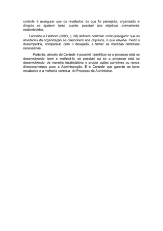 controle é assegurar que os resultados do que foi planejado, organizado e
dirigido se ajustem tanto quanto possível aos objetivos previamente
estabelecidos.
Lacombe e Heilborn (2003, p. 50) definem controlar como assegurar que as
atividades da organização se direcionem aos objetivos, o que envolve medir o
desempenho, compará-lo com o desejado, e tomar as medidas corretivas
necessárias.
Portanto, através do Controle é possível identificar se o processo está se
desenvolvendo bem e melhorá-lo se possível ou se o processo está se
desenvolvendo de maneira insatisfatória e propor ações corretivas ou novos
direcionamentos para a Administração. É o Controle que garante os bons
resultados e a melhoria contínua do Processo de Administrar.
 