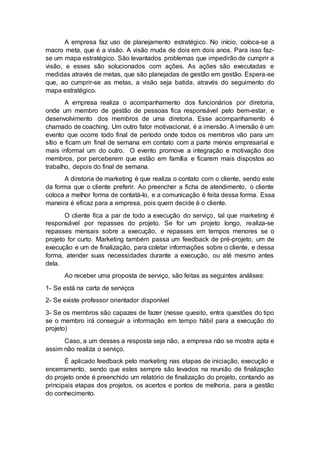 A empresa faz uso de planejamento estratégico. No início, coloca-se a
macro meta, que é a visão. A visão muda de dois em dois anos. Para isso faz-
se um mapa estratégico. São levantados problemas que impedirão de cumprir a
visão, e esses são solucionados com ações. As ações são executadas e
medidas através de metas, que são planejadas de gestão em gestão. Espera-se
que, ao cumprir-se as metas, a visão seja batida, através do seguimento do
mapa estratégico.
A empresa realiza o acompanhamento dos funcionários por diretoria,
onde um membro de gestão de pessoas fica responsável pelo bem-estar, e
desenvolvimento dos membros de uma diretoria. Esse acompanhamento é
chamado de coaching. Um outro fator motivacional, é a imersão. A imersão é um
evento que ocorre todo final de período onde todos os membros vão para um
sítio e ficam um final de semana em contato com a parte menos empresarial e
mais informal um do outro. O evento promove a integração e motivação dos
membros, por perceberem que estão em família e ficarem mais dispostos ao
trabalho, depois do final de semana.
A diretoria de marketing é que realiza o contato com o cliente, sendo este
da forma que o cliente preferir. Ao preencher a ficha de atendimento, o cliente
coloca a melhor forma de contatá-lo, e a comunicação é feita dessa forma. Essa
maneira é eficaz para a empresa, pois quem decide é o cliente.
O cliente fica a par de todo a execução do serviço, tal que marketing é
responsável por repasses do projeto. Se for um projeto longo, realiza-se
repasses mensais sobre a execução, e repasses em tempos menores se o
projeto for curto. Marketing também passa um feedback de pré-projeto, um de
execução e um de finalização, para coletar informações sobre o cliente, e dessa
forma, atender suas necessidades durante a execução, ou até mesmo antes
dela.
Ao receber uma proposta de serviço, são feitas as seguintes análises:
1- Se está na carta de serviços
2- Se existe professor orientador disponível
3- Se os membros são capazes de fazer (nesse quesito, entra questões do tipo
se o membro irá conseguir a informação em tempo hábil para a execução do
projeto)
Caso, a um desses a resposta seja não, a empresa não se mostra apta e
assim não realiza o serviço.
É aplicado feedback pelo marketing nas etapas de iniciação, execução e
encerramento, sendo que estes sempre são levados na reunião de finalização
do projeto onde é preenchido um relatório de finalização do projeto, contando as
principais etapas dos projetos, os acertos e pontos de melhoria, para a gestão
do conhecimento.
 