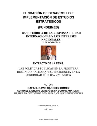 FUNDEIMES.BLOGSPOT.COM
FUNDACIÓN DE DESARROLLO E
IMPLEMENTACIÓN DE ESTUDIOS
ESTRATEGICOS
(FUNDEIMES)
BASE TEÓRICA DE LA RESPONSABILIDAD
INTERNACIONAL Y LOS INTERESES
NACIONALES.
(1 DE 2 ENTREGAS)
EXTRACTO DE LA TESIS:
LAS POLITICAS PÚBLICAS EN LA FRONTERA
DOMINICO-HAITIANA Y SU INCIDENCIA EN LA
SEGURIDAD PÚBLICA (2010-2013).
AUTOR:
ARFAEL DAVID SÁNCHEZ GÓMEZ
CORONEL EJERCITO DE REPÚBLICA DOMINICANA (DEM)
MÁSTER EN GESTIÓN DE SEGURIDAD, CRISIS Y EMERGENCIAS
SANTO DOMINGO, D. N.
AÑO 2014
 