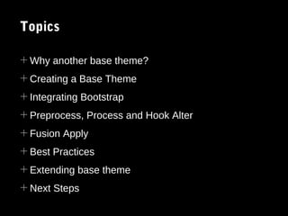Topics
+ Why another base theme?
+ Creating a Base Theme
+ Integrating Bootstrap
+ Preprocess, Process and Hook Alter
+ Fusion Apply
+ Best Practices
+ Extending base theme
+ Next Steps

 