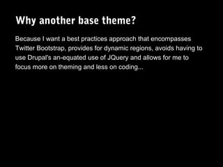 Why another base theme?
Because I want a best practices approach that encompasses
Twitter Bootstrap, provides for dynamic regions, avoids having to
use Drupal's an-equated use of JQuery and allows for me to
focus more on theming and less on coding...

 