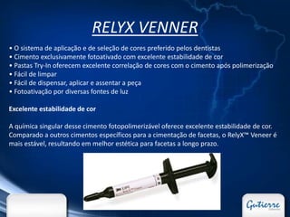 RELYX VENNER
• O sistema de aplicação e de seleção de cores preferido pelos dentistas
• Cimento exclusivamente fotoativado com excelente estabilidade de cor
• Pastas Try-In oferecem excelente correlação de cores com o cimento após polimerização
• Fácil de limpar
• Fácil de dispensar, aplicar e assentar a peça
• Fotoativação por diversas fontes de luz

Excelente estabilidade de cor

A química singular desse cimento fotopolimerizável oferece excelente estabilidade de cor.
Comparado a outros cimentos específicos para a cimentação de facetas, o RelyX™ Veneer é
mais estável, resultando em melhor estética para facetas a longo prazo.
 