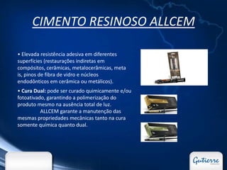 CIMENTO RESINOSO ALLCEM

• Elevada resistência adesiva em diferentes
superfícies (restaurações indiretas em
compósitos, cerâmicas, metalocerâmicas, meta
is, pinos de fibra de vidro e núcleos
endodônticos em cerâmica ou metálicos).
• Cura Dual: pode ser curado quimicamente e/ou
fotoativado, garantindo a polimerização do
produto mesmo na ausência total de luz.
          ALLCEM garante a manutenção das
mesmas propriedades mecânicas tanto na cura
somente química quanto dual.
 