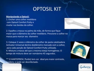 OPTOSIL KIT
Manipulando o Optosil:
1. Encher uma colher medidora
com Optosil Comfort Putty e
nivelar nas bordas da colher.

2. Espalhe a massa na palma da mão, de forma que fique
maior que o diâmetro da colher medidora. Pressione a colher na
massa para marcar seu diametro

3. Coloque 2 vezes o diâmetro da colher de pasta catalisadora
Activator Universal dentro dodiâmetro marcado com a colher,
 para cada porção de Optosil Comfort Putty utilizada.
4. Misture a massa até que a mesma esteja homogênea. O
tempo de mistura deve ser nomáximo 45 segundos.

** O XANTOPREN ( fluido) tem cor ideal pra maior contraste,
Inodoro, e pode ser desinfectado.
 