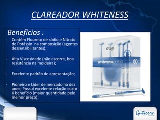 CLAREADOR WHITENESS
    Benefícios :
-    Contém Fluoreto de sódio e Nitrato
     de Potássio na composição (agentes
     dessensibilizantes);

-    Alta Viscosidade (não escorre, boa
     resistência na moldeira);

-    Excelente padrão de apresentação;

-    Pioneiro e Líder de mercado há dez
     anos; Possui excelente relação custo
     X benefício (maior quantidade pelo
     melhor preço);
 