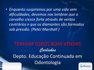 • Enquanto suspiramos por uma vida sem
  dificuldades, devemos nos lembrar que o
  carvalho cresce forte através de ventos
  contrários e que os diamantes são formados
  sob pressão. (Peter Marshall )


    TENHAM TODOS BOAS VENDAS
               Carlinhos
    Depto. Educação Continuada em
             Odontologia
 
