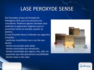 LASE PEROXYDE SENSE
Gel Clareador à base de Peróxido de
Hidrogênio 35%, para uso exclusivo em
consultório. Poderoso agente clareador atua
oxidando os pigmentos orgânicos que se
encontram tanto no esmalte, quanto na
dentina.
O Lase Peroxide Sensy é indicado nas seguintes
situações::
- pacientes insatisfeitos com a cor de seus
dentes
- dentes escurecidos pela idade
- dentes manchados por tetraciclina
- dentes manchados por cigarro, chá, café, etc.
- pacientes que não apresentam sensibilidade
- dentes vitais e não vitais
 