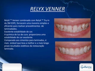 RELYX VENNER
RelyX ™ Veneer combinado com RelyX ™ Try-In
da 3M ESPE, fornecem uma maneira simples e
eficiente para realizar procedimentos de
laminadados.
Excelente estabilidade de cor.
A química de luz de cura proporciona uma
estabilidade de cor excelente.
Comparado aos cimentos para laminados, é
mais estável que leva a melhor e a mais longo
prazo resultados estéticos da restauração
laminada.
 