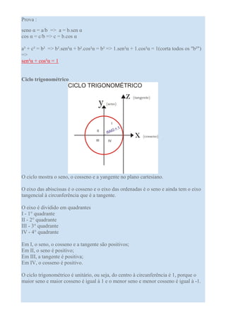 Prova :

seno α = a/b => a = b.sen α
cos α = c/b => c = b.cos α

a² + c² = b² => b².sen²α + b².cos²α = b² => 1.sen²α + 1.cos²α = 1(corta todos os "b²")
=>
sen²α + cos²α = 1


Ciclo trigonométrico




O ciclo mostra o seno, o cosseno e a yangente no plano cartesiano.

O eixo das abiscissas é o cosseno e o eixo das ordenadas é o seno e ainda tem o eixo
tangencial à circunferência que é a tangente.

O eixo é dividido em quadrantes
I - 1° quadrante
II - 2° quadrante
III - 3° quadrante
IV - 4° quadrante

Em I, o seno, o cosseno e a tangente são positivos;
Em II, o seno é positivo;
Em III, a tangente é positiva;
Em IV, o cosseno é positivo.

O ciclo trigonométrico é unitário, ou seja, do centro à circunferência é 1, porque o
maior seno e maior cosseno é igual à 1 e o menor seno e menor cosseno é igual à -1.
 