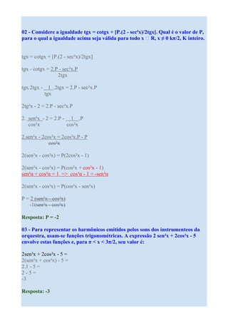 02 - Considere a igualdade tgx = cotgx + [P.(2 - sec²x)/2tgx]. Qual é o valor de P,
para o qual a igualdade acima seja válida para todo x R, x ≠ 0 kπ/2, K inteiro.


tgx = cotgx + [P.(2 - sec²x)/2tgx]

tgx - cotgx = 2.P - sec²x.P
                 2tgx

tgx.2tgx - 1 .2tgx = 2.P - sec²x.P
          tgx

2tg²x - 2 = 2.P - sec²x.P

2. sen²x - 2 = 2.P - 1 .P
   cos²x            cos²x

2.sen²x - 2cos²x = 2cos²x.P - P
             cos²x

2(sen²x - cos²x) = P(2cos²x - 1)

2(sen²x - cos²x) = P(cos²x + cos²x - 1)
sen²α + cos²α = 1 => cos²α - 1 = -sen²α

2(sen²x - cos²x) = P(cos²x - sen²x)

P = 2 (sen²x - cos²x)
   -1(sen²x - cos²x)

Resposta: P = -2

03 - Para representar os harmônicos emitidos pelos sons dos instrumenteos da
orquestra, usam-se funções trigonométricas. A expressão 2 sen²x + 2cos²x - 5
envolve estas funções e, para π < x < 3π/2, seu valor é:

2sen²x + 2cos²x - 5 =
2(sen²x + cos²x) - 5 =
2.1 - 5 =
2-5=
-3

Resposta: -3
 