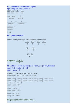 04 - Demonstre a identidade a seguir:
tg x + cotg x = sec x . cossec x
sen + cos = 1 . 1
cos sen cos sen
sen² + cos² =    1
  sen.cos     sen.cos
     1      =      1
 sen.cos        sen.cos
sen.cos = 1
sen.cos
1=1
05 - Quanto é sen75°?

sen75° = sen (30 + 45) = sen30.cos45 + sen45.cos30
                          1 . √2 + √2 . √3
                          2      2       2       2

                            √2 +     √6
                             4        4

                            √2 + √6
                               4

Resposta: √2 + √6
             4
06 - Obtenha todos os pares (x, y) com x, y ∈ [0, 2π], tais que:
sen(x + y) + sen(x - y) = 1/2
sen x + cos y = 1
sen (x + y) = sen x . cos y + sen y . cos x
sen (x - y) = sen x . cos y - sen y . cos x
sen x . cos y + sen y . cos x + sen x . cos y - sen y . cos x = 1/2
sen x . cos y + sen y . cos x + sen x . cos y - sen y . cos x = 1/2
2 sen x . cos y = 1/2
sen x . cos y = 1/4
sen x + cos y = 1
sen x . cos y = 1/4
sen x = 1/2 = 30°
cos y = 1/2 = 60°

Resposta: (30°, 60°); (390°, 420°); ...
 